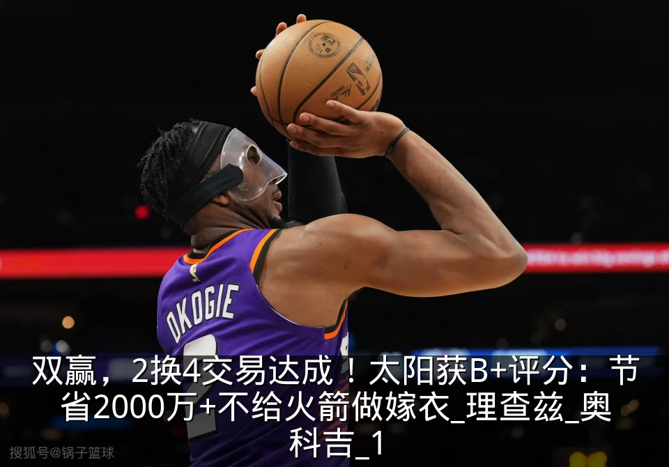 双赢,2换4交易达成!太阳获B+评分:节省2000万+不给火箭做嫁衣_理查兹_奥科吉_1